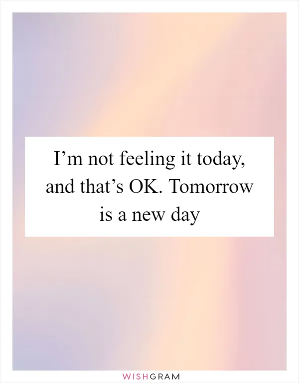 I’m not feeling it today, and that’s OK. Tomorrow is a new day