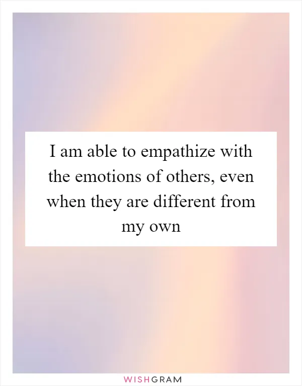 I am able to empathize with the emotions of others, even when they are different from my own