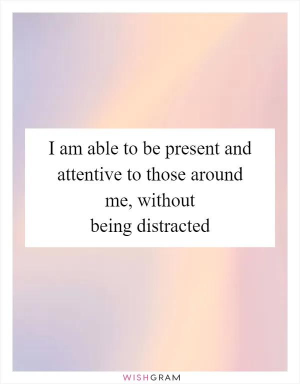 I am able to be present and attentive to those around me, without being distracted