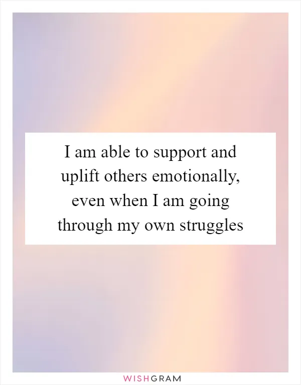 I am able to support and uplift others emotionally, even when I am going through my own struggles