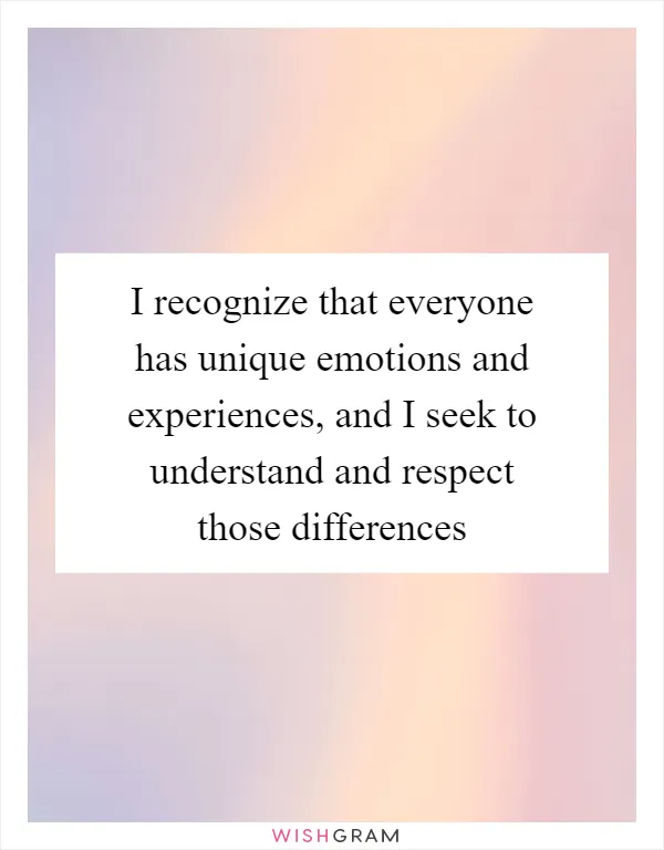 I recognize that everyone has unique emotions and experiences, and I seek to understand and respect those differences