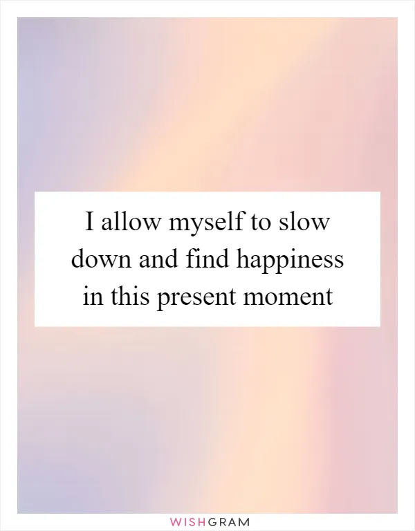 I allow myself to slow down and find happiness in this present moment