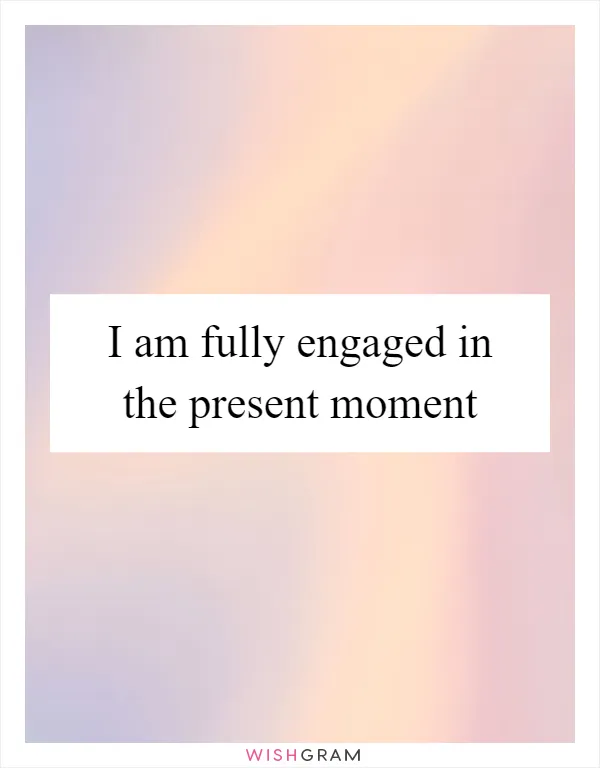 I am fully engaged in the present moment
