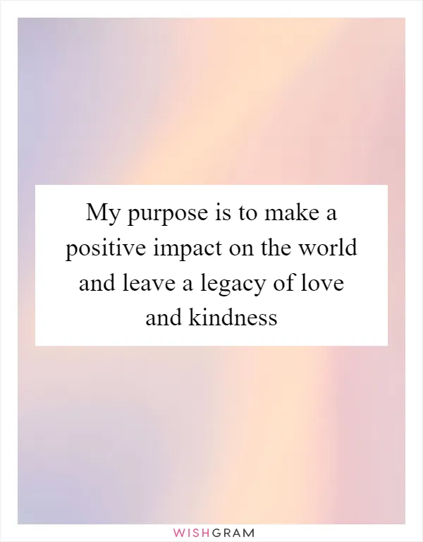 My purpose is to make a positive impact on the world and leave a legacy of love and kindness