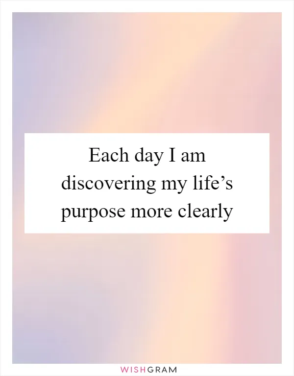 Each day I am discovering my life’s purpose more clearly