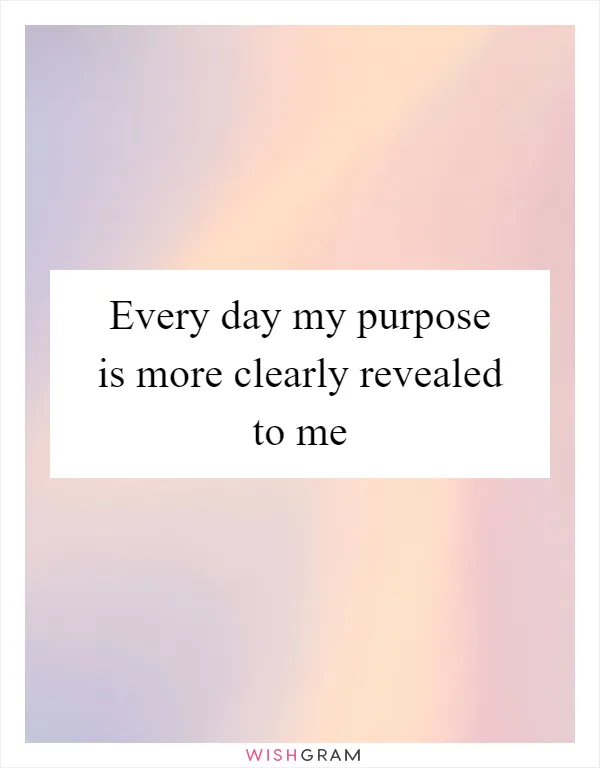 Every day my purpose is more clearly revealed to me