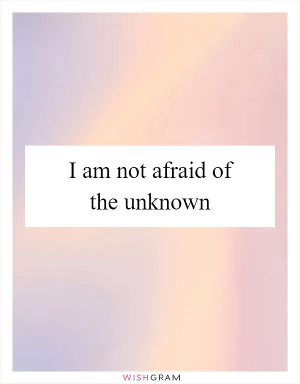 I am not afraid of the unknown