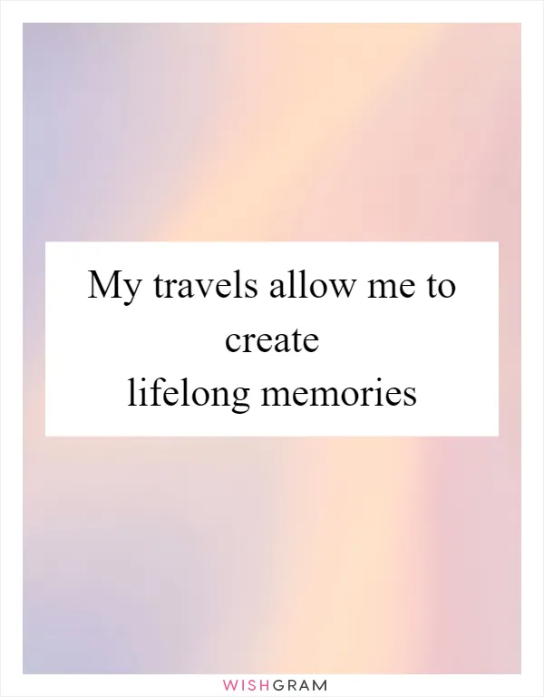 My travels allow me to create lifelong memories
