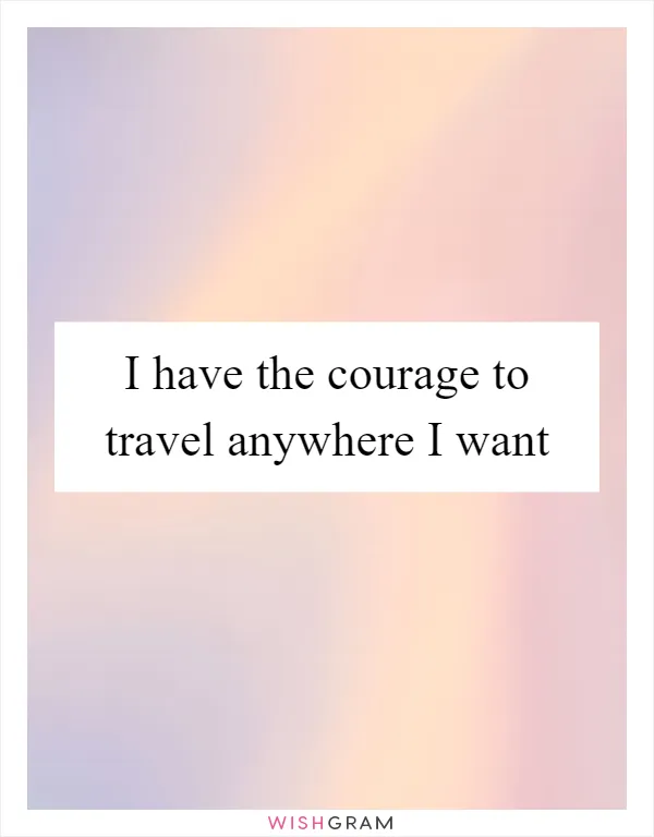 I have the courage to travel anywhere I want