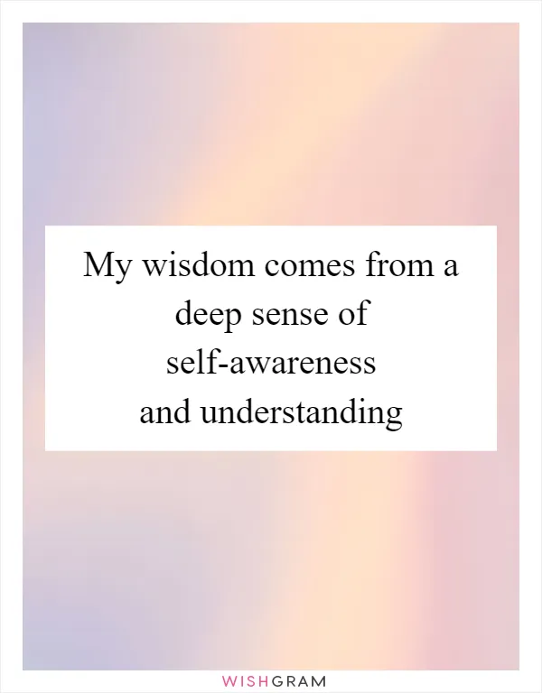 My wisdom comes from a deep sense of self-awareness and understanding