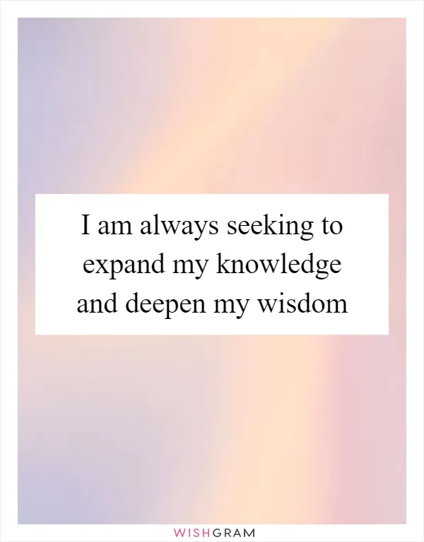 I am always seeking to expand my knowledge and deepen my wisdom