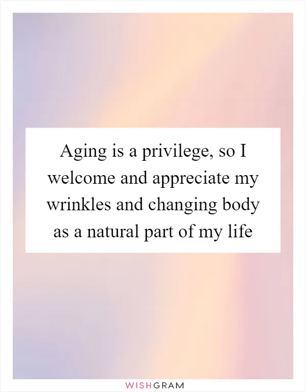 Aging is a privilege, so I welcome and appreciate my wrinkles and changing body as a natural part of my life