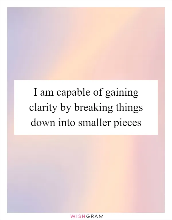 I am capable of gaining clarity by breaking things down into smaller pieces