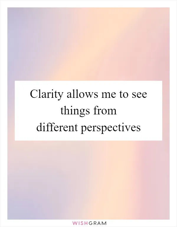 Clarity allows me to see things from different perspectives