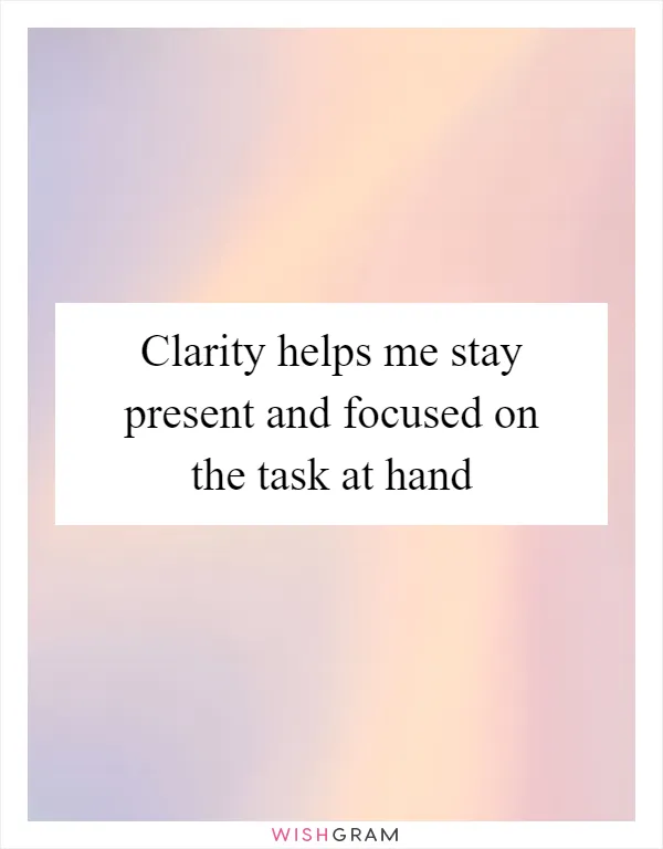Clarity helps me stay present and focused on the task at hand