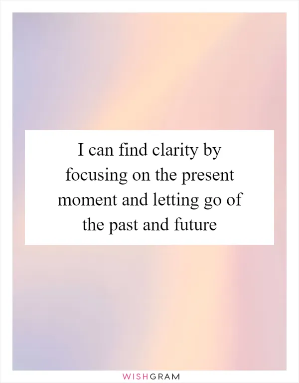 I can find clarity by focusing on the present moment and letting go of the past and future
