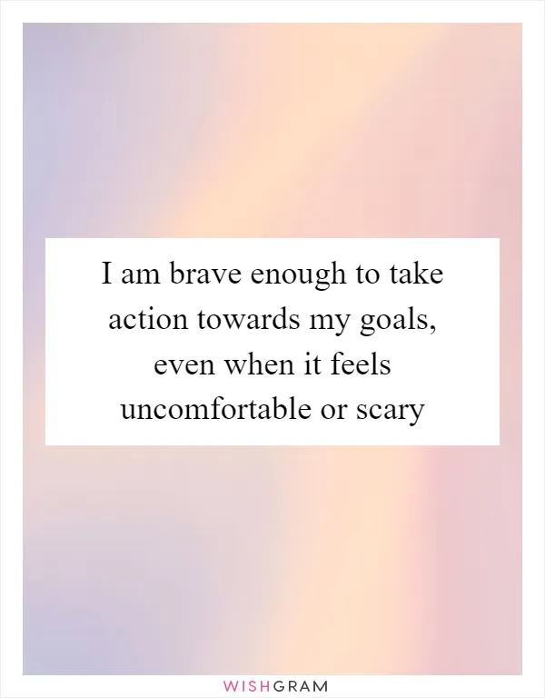 I am brave enough to take action towards my goals, even when it feels uncomfortable or scary