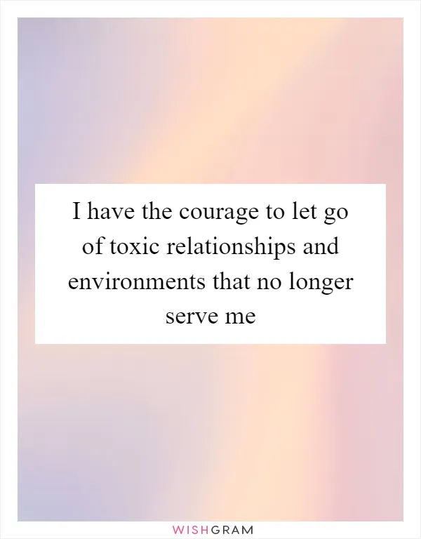 I have the courage to let go of toxic relationships and environments that no longer serve me