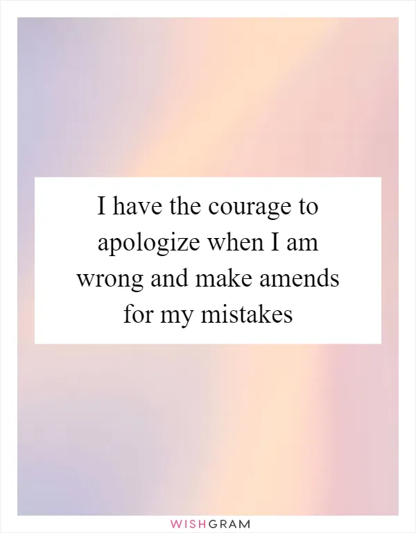 I have the courage to apologize when I am wrong and make amends for my mistakes