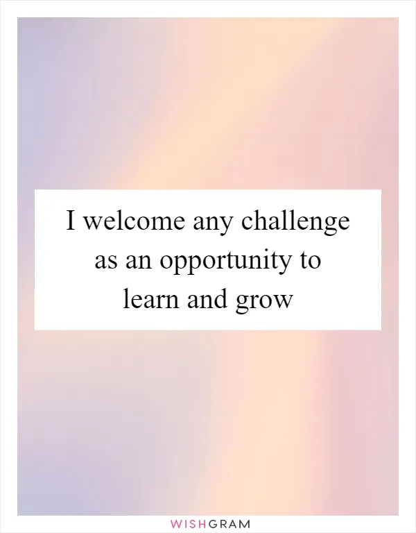 I welcome any challenge as an opportunity to learn and grow