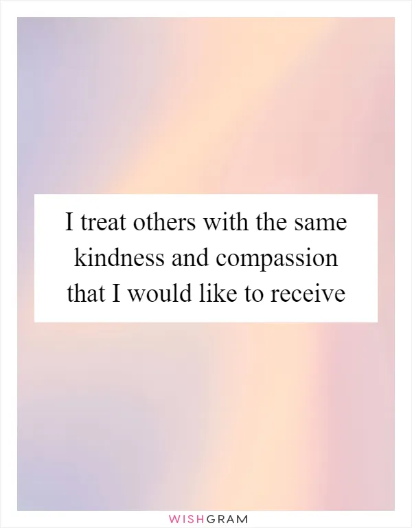 I treat others with the same kindness and compassion that I would like to receive