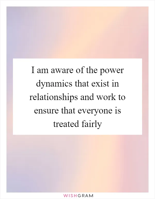 I am aware of the power dynamics that exist in relationships and work to ensure that everyone is treated fairly
