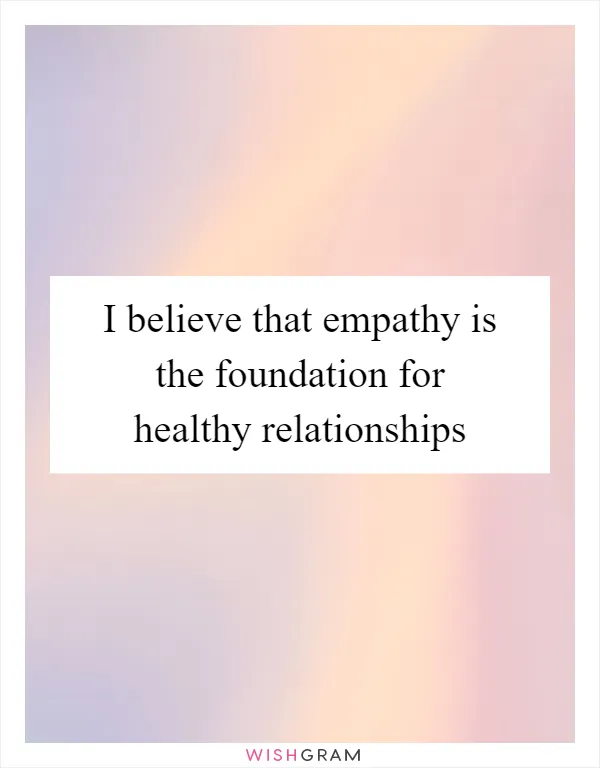I believe that empathy is the foundation for healthy relationships