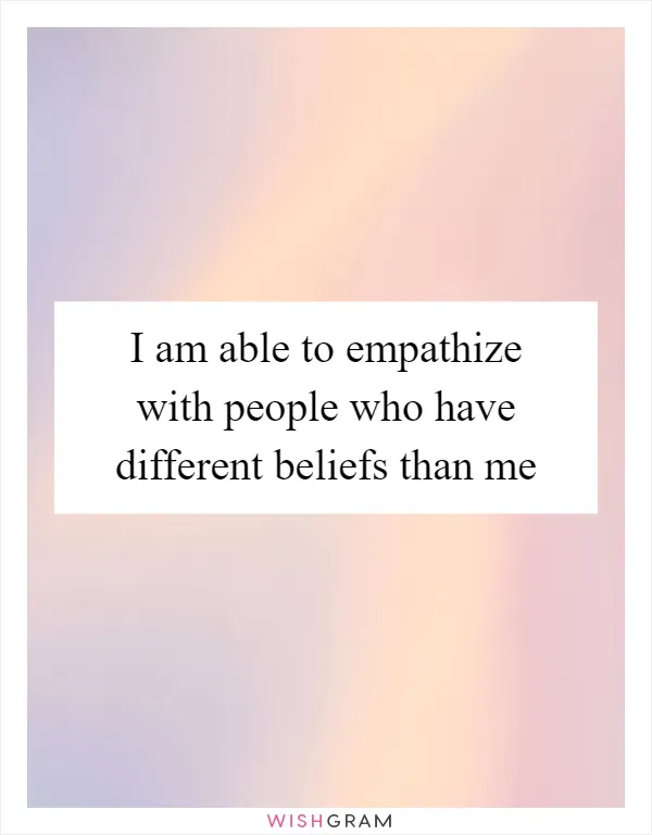 I am able to empathize with people who have different beliefs than me