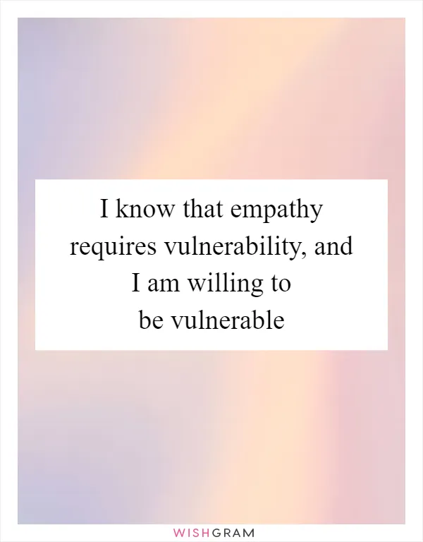 I know that empathy requires vulnerability, and I am willing to be vulnerable