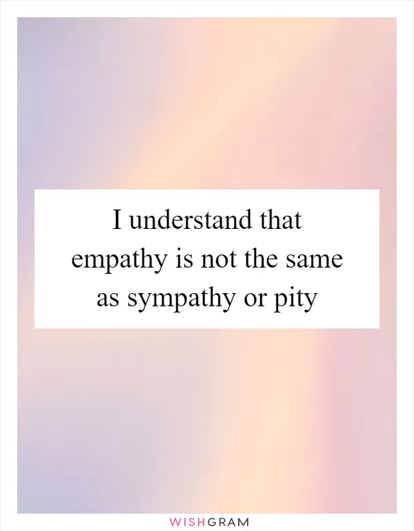 I understand that empathy is not the same as sympathy or pity