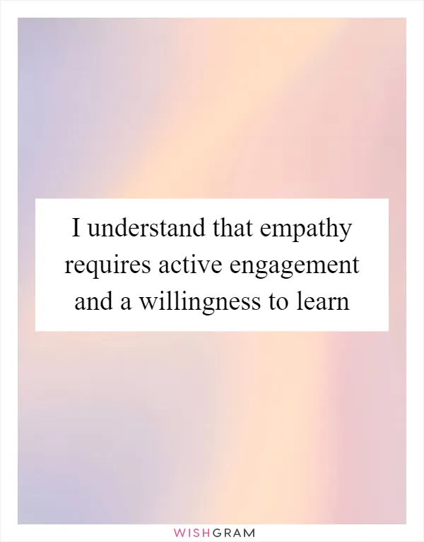 I understand that empathy requires active engagement and a willingness to learn