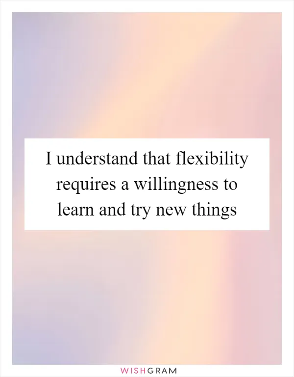 I understand that flexibility requires a willingness to learn and try new things