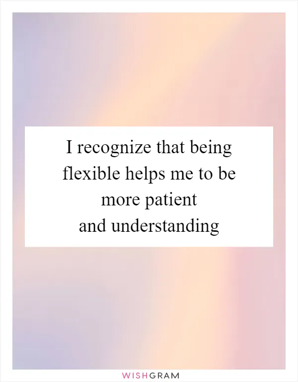 I recognize that being flexible helps me to be more patient and understanding