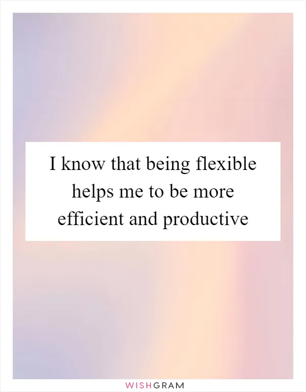I know that being flexible helps me to be more efficient and productive
