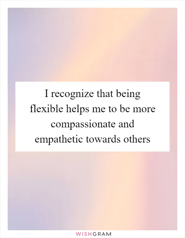 I recognize that being flexible helps me to be more compassionate and empathetic towards others