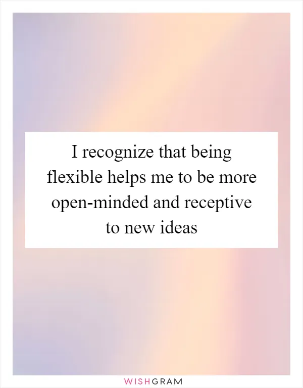 I recognize that being flexible helps me to be more open-minded and receptive to new ideas