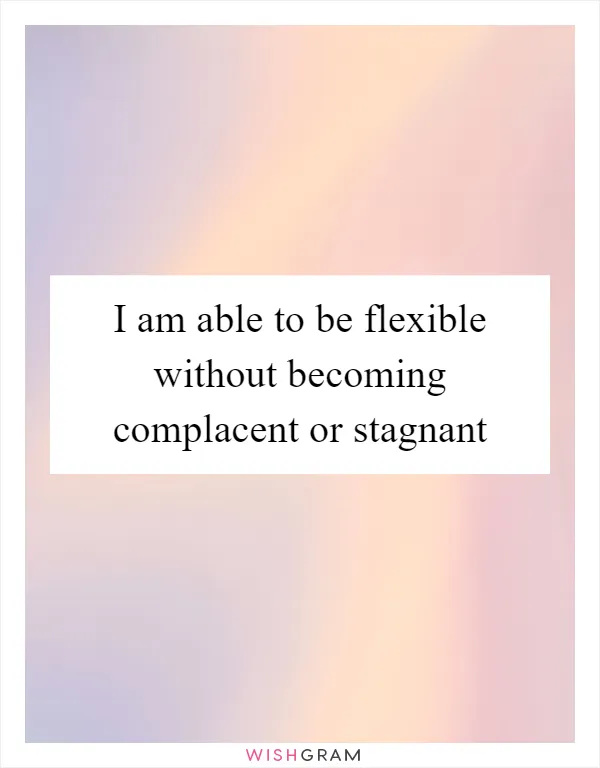 I am able to be flexible without becoming complacent or stagnant