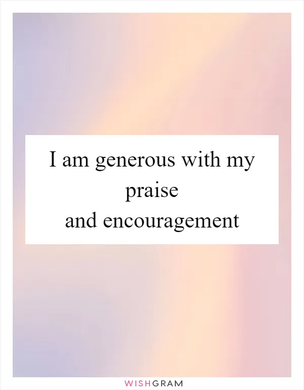 I am generous with my praise and encouragement