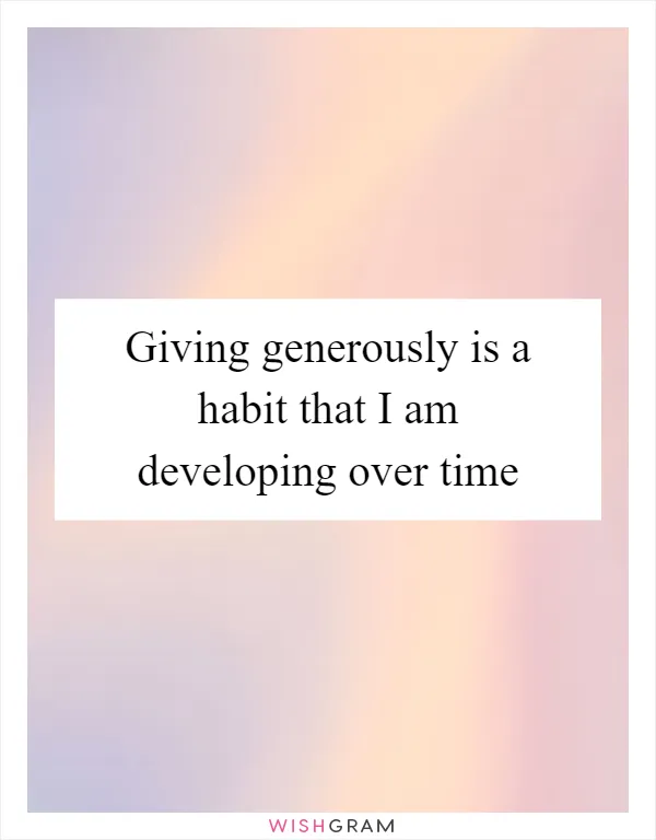 Giving generously is a habit that I am developing over time