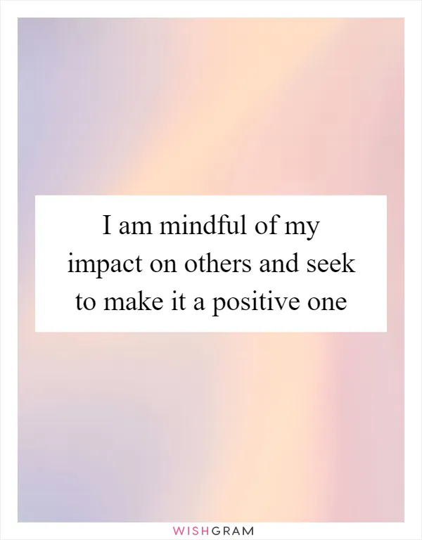 I am mindful of my impact on others and seek to make it a positive one