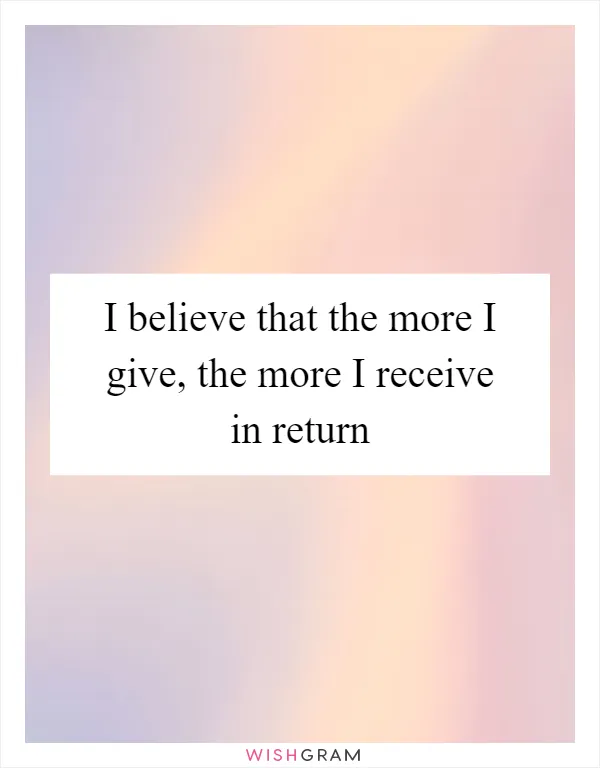 I believe that the more I give, the more I receive in return