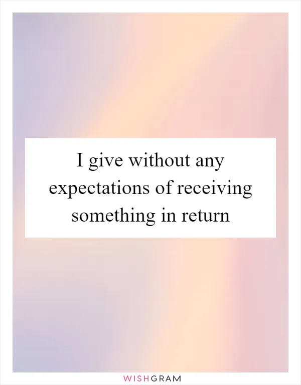 I give without any expectations of receiving something in return