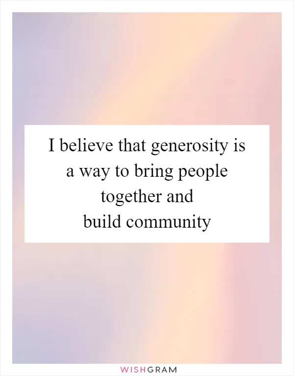 I believe that generosity is a way to bring people together and build community