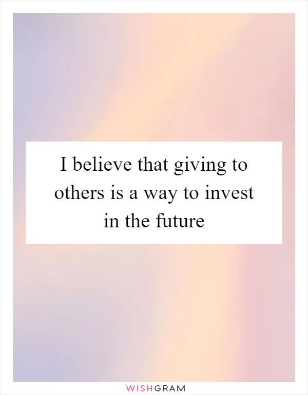 I believe that giving to others is a way to invest in the future