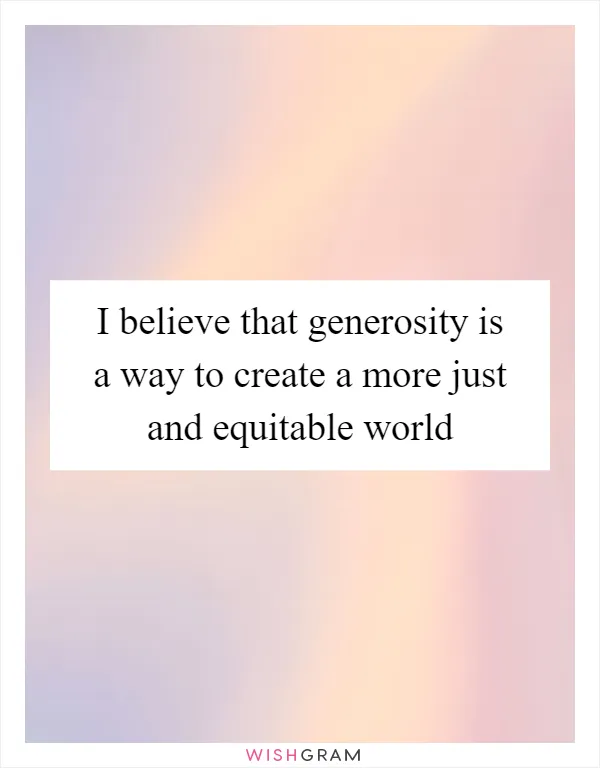 I believe that generosity is a way to create a more just and equitable world