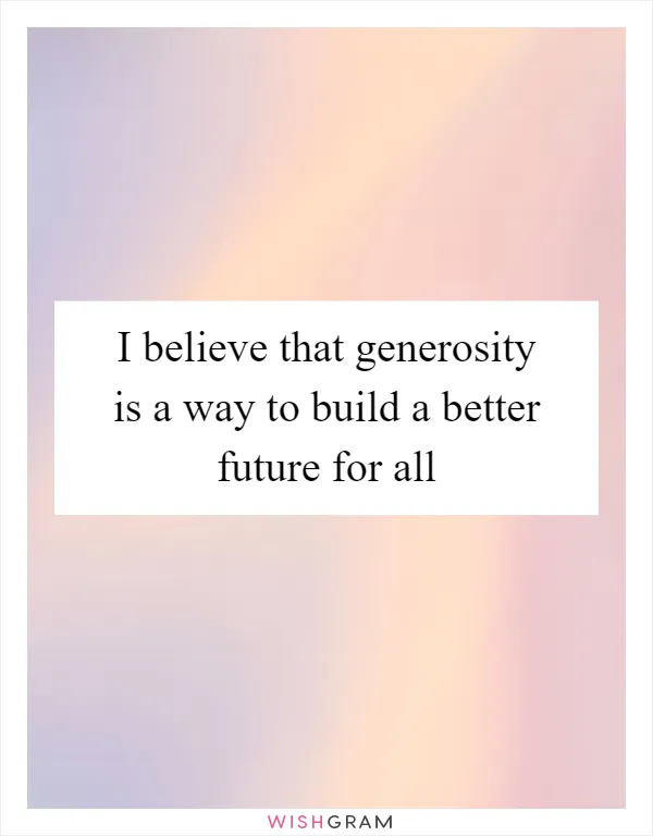 I believe that generosity is a way to build a better future for all