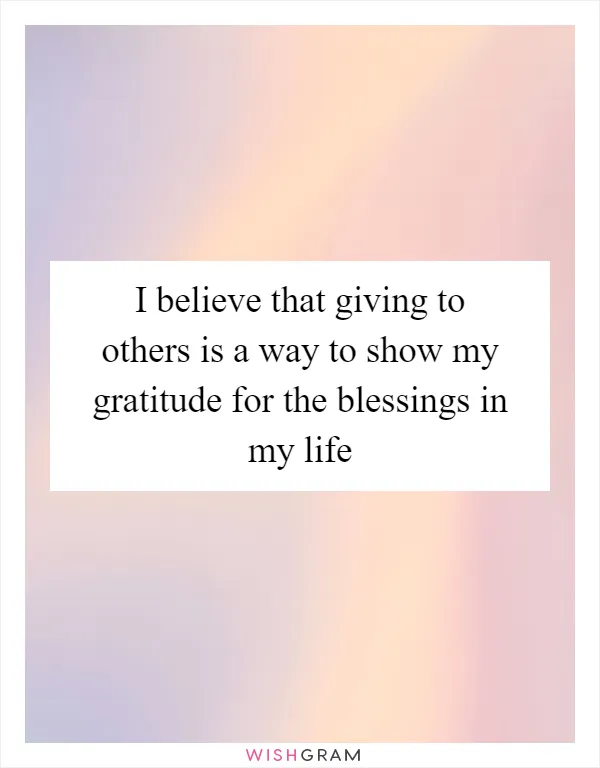 I believe that giving to others is a way to show my gratitude for the blessings in my life