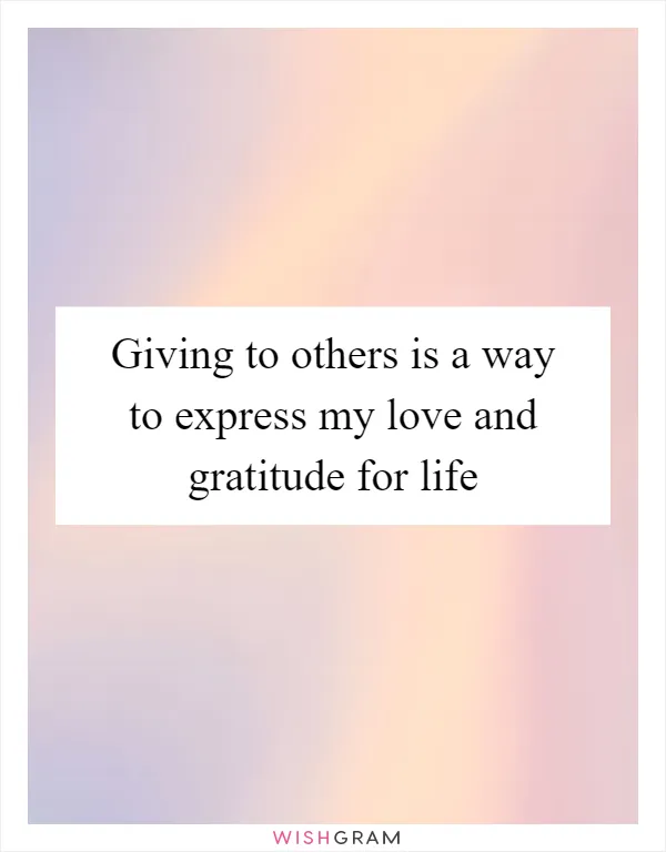Giving to others is a way to express my love and gratitude for life