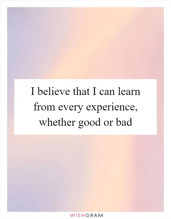 I believe that I can learn from every experience, whether good or bad