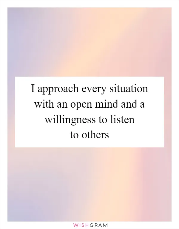 I approach every situation with an open mind and a willingness to listen to others